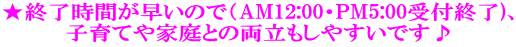 ★終了時間が早いので（AM12:00・PM5:00受付終了)、 子育てや家庭との両立もしやすいです♪ 